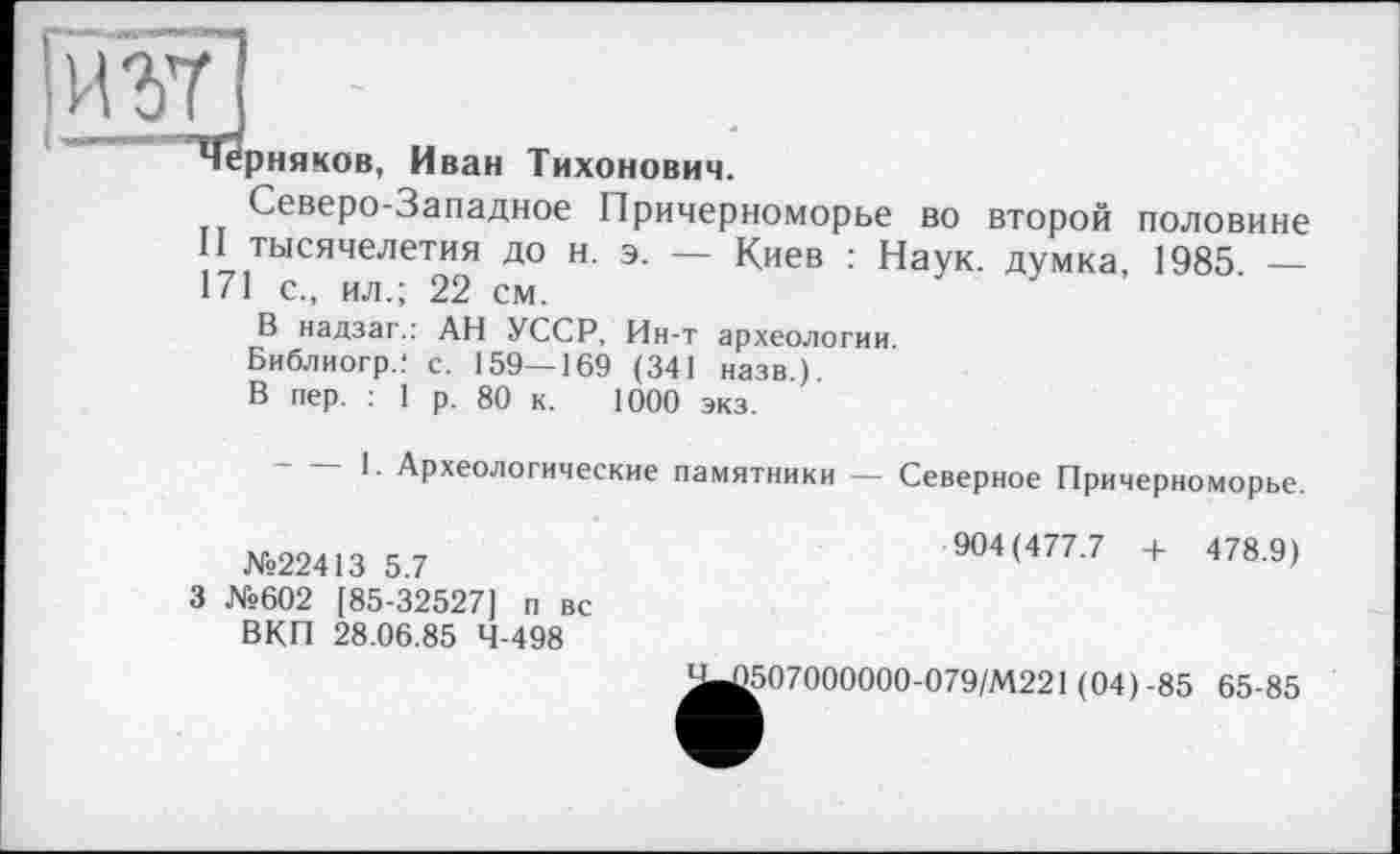 ﻿черняков, Иван Тихонович.
Северо-Западное Причерноморье во второй половине тысячелетия до н. э. — Киев : Наук, думка, 1985 — 171 с., ил.; 22 см.	,	/	,	•
В надзаг.: АН УССР, Ин-т археологии
Библиогр.! с. 159—169 (341 назв)
В пер. : 1 р. 80 к. 1000 экз.
1. Археологические памятники — Северное Причерноморье.
№22413 5.7
3 №602 [85-32527] п вс ВКП 28.06.85 4-498
904(477.7 + 478.9)
Э507000000-079/М221 (04) -85 65-85